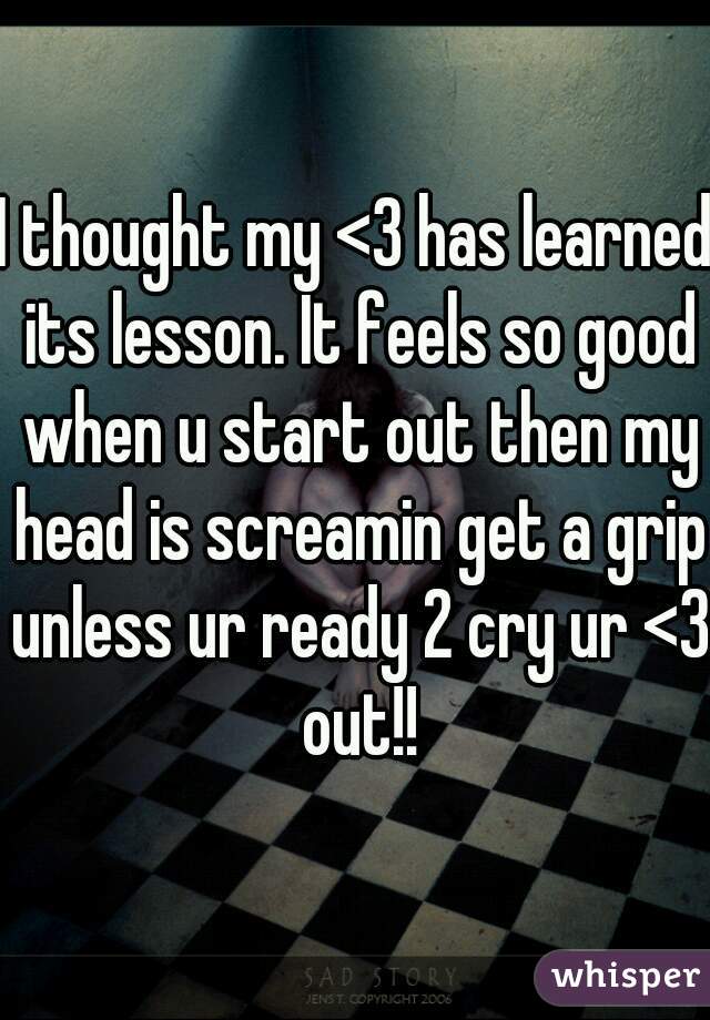 I thought my <3 has learned its lesson. It feels so good when u start out then my head is screamin get a grip unless ur ready 2 cry ur <3 out!!