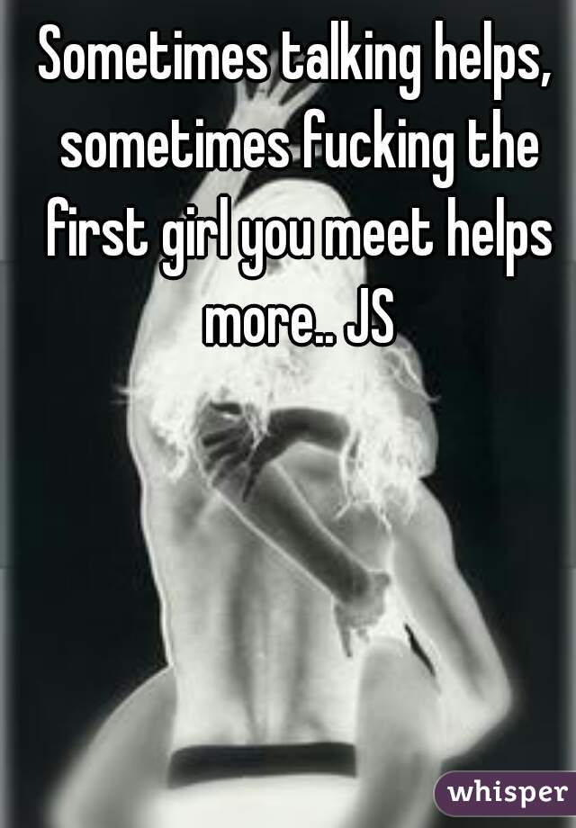 Sometimes talking helps, sometimes fucking the first girl you meet helps more.. JS