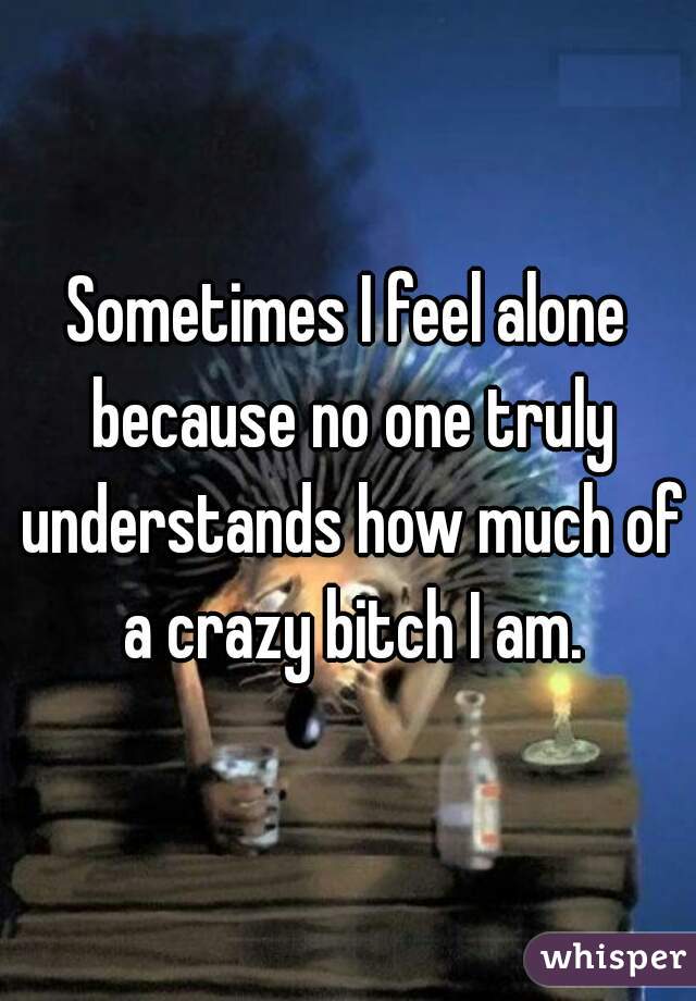 Sometimes I feel alone because no one truly understands how much of a crazy bitch I am.