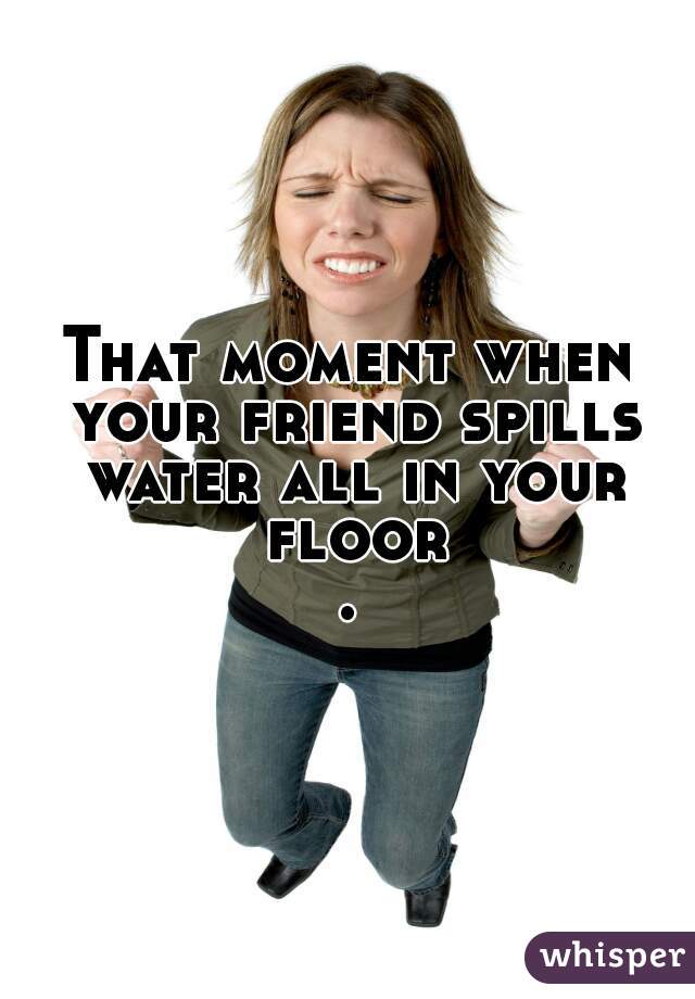 That moment when your friend spills water all in your floor.