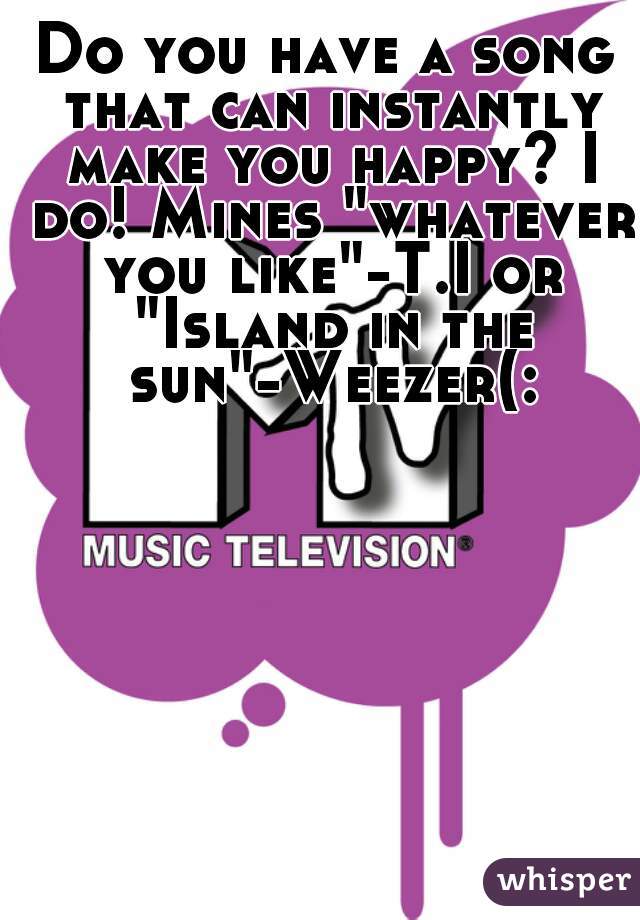 Do you have a song that can instantly make you happy? I do! Mines "whatever you like"-T.I or "Island in the sun"-Weezer(: