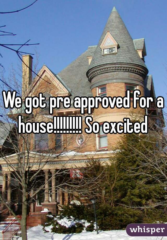 We got pre approved for a house!!!!!!!!! So excited 
