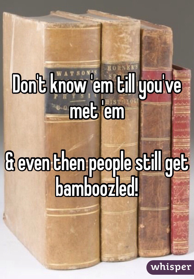 Don't know 'em till you've met 'em

& even then people still get bamboozled!