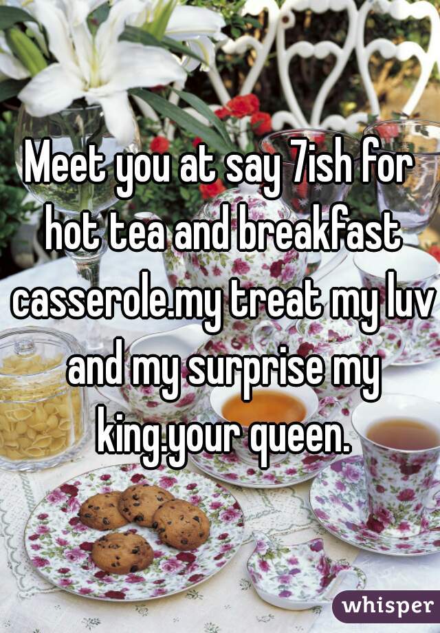 Meet you at say 7ish for hot tea and breakfast casserole.my treat my luv and my surprise my king.your queen.