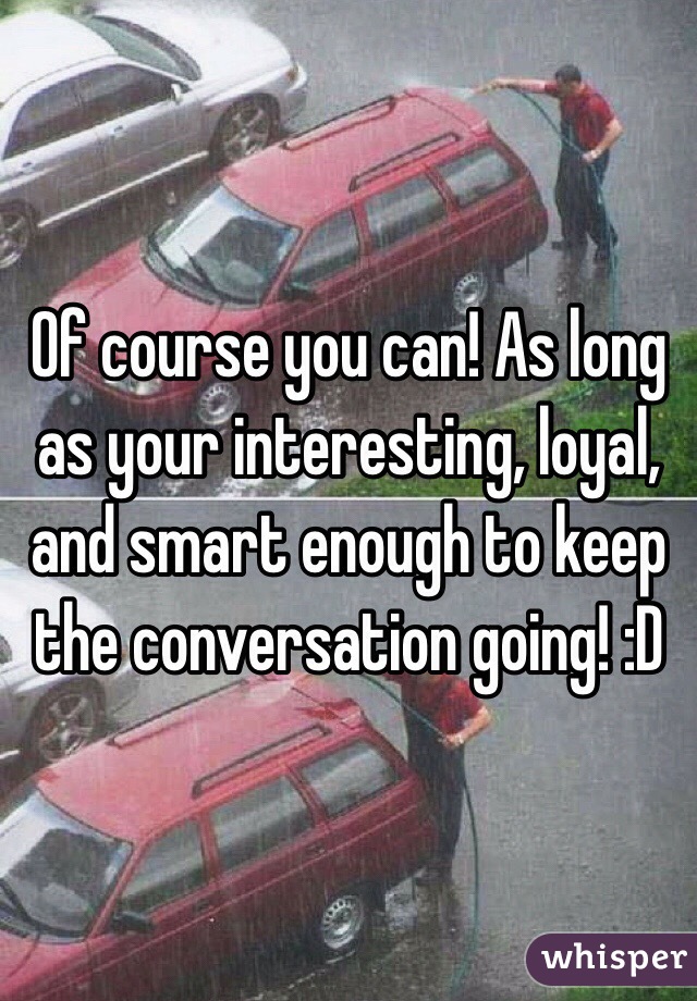 Of course you can! As long as your interesting, loyal, and smart enough to keep the conversation going! :D