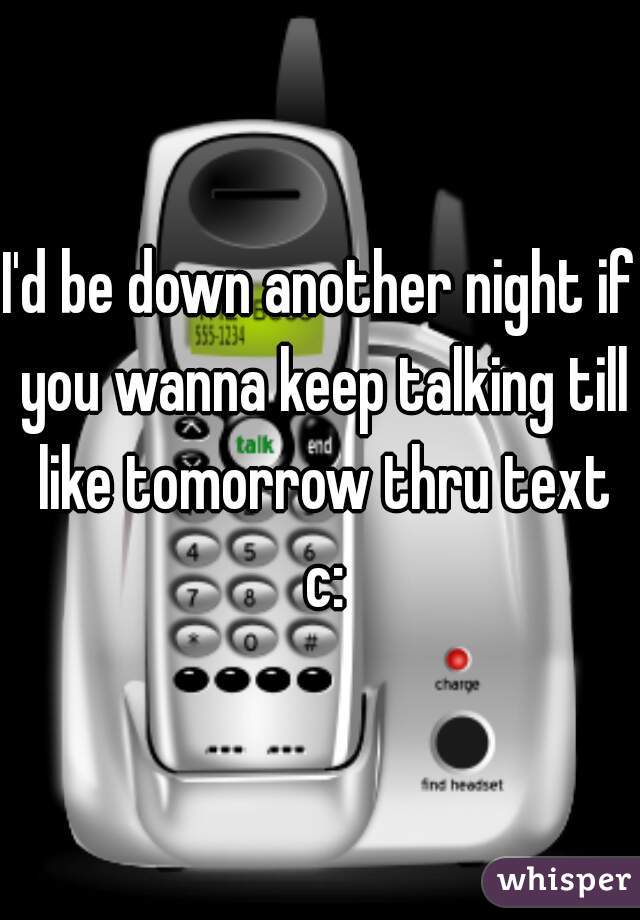 I'd be down another night if you wanna keep talking till like tomorrow thru text c:
