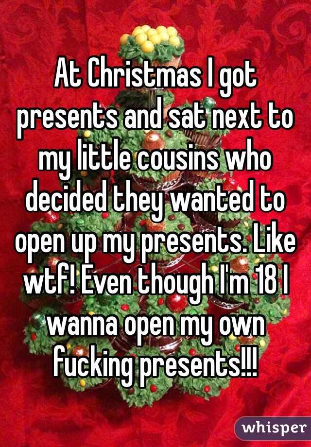 At Christmas I got presents and sat next to my little cousins who decided they wanted to open up my presents. Like wtf! Even though I'm 18 I wanna open my own fucking presents!!!  