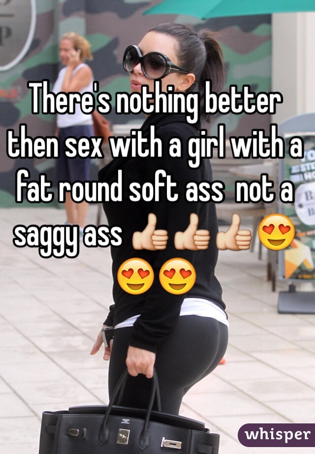 There's nothing better then sex with a girl with a fat round soft ass  not a saggy ass 👍👍👍😍😍😍