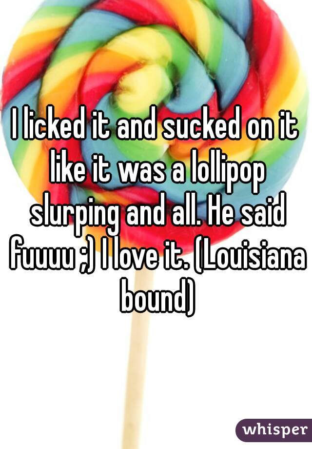I licked it and sucked on it like it was a lollipop slurping and all. He said fuuuu ;) I love it. (Louisiana bound)