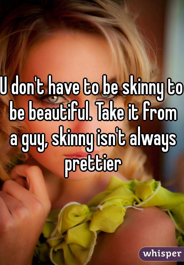 U don't have to be skinny to be beautiful. Take it from a guy, skinny isn't always prettier