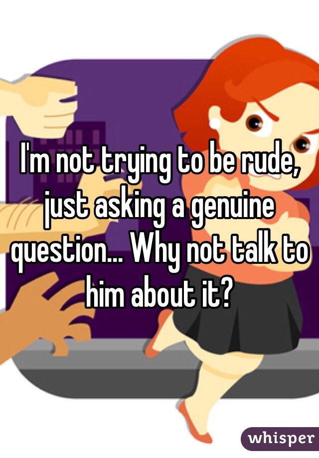 I'm not trying to be rude, just asking a genuine question... Why not talk to him about it?