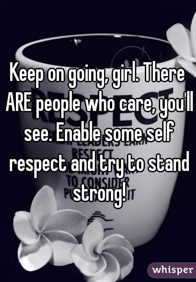 Keep on going, girl. There ARE people who care, you'll see. Enable some self respect and try to stand strong!