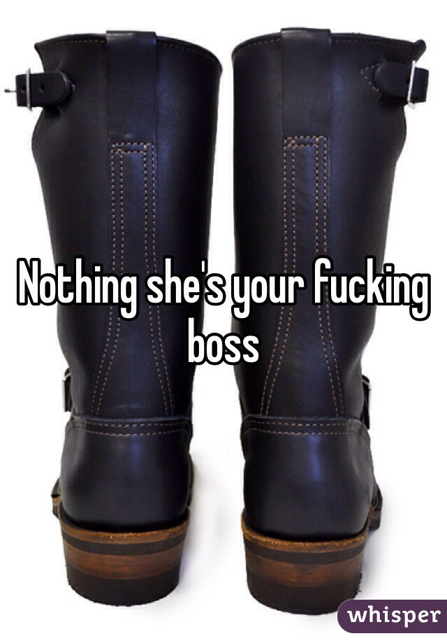 Nothing she's your fucking boss