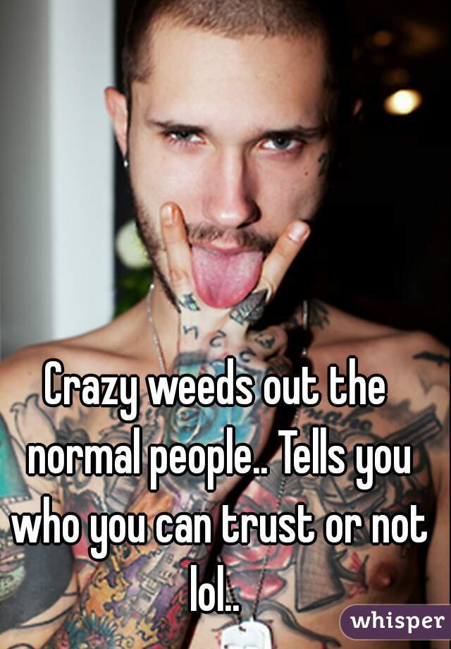 Crazy weeds out the normal people.. Tells you who you can trust or not lol.. 