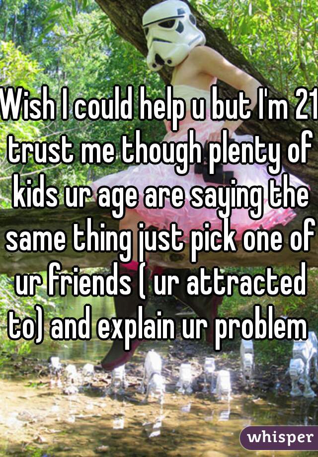 Wish I could help u but I'm 21 trust me though plenty of kids ur age are saying the same thing just pick one of ur friends ( ur attracted to) and explain ur problem 