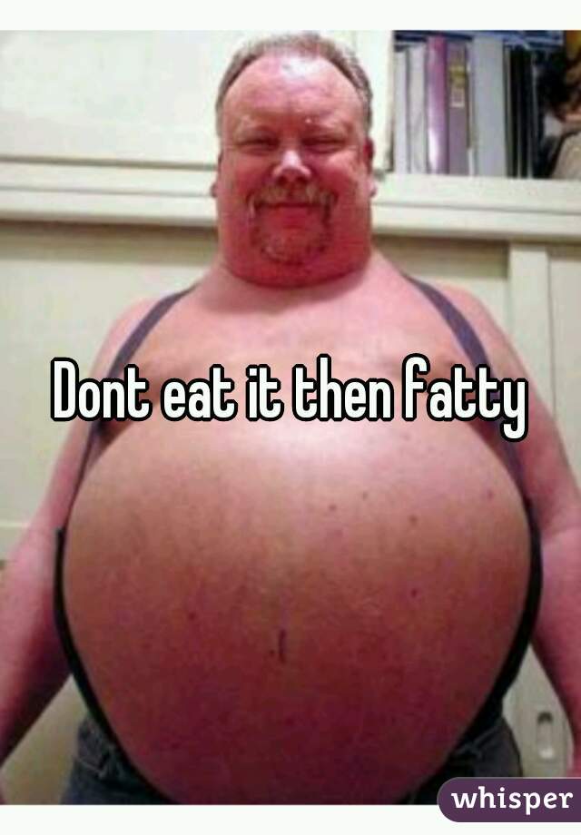 Dont eat it then fatty