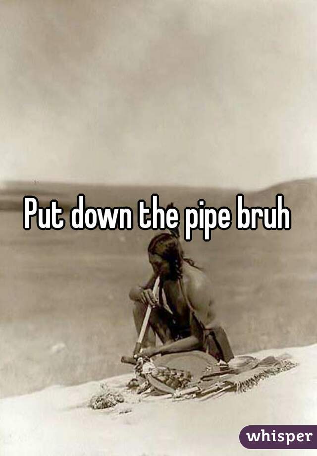 Put down the pipe bruh