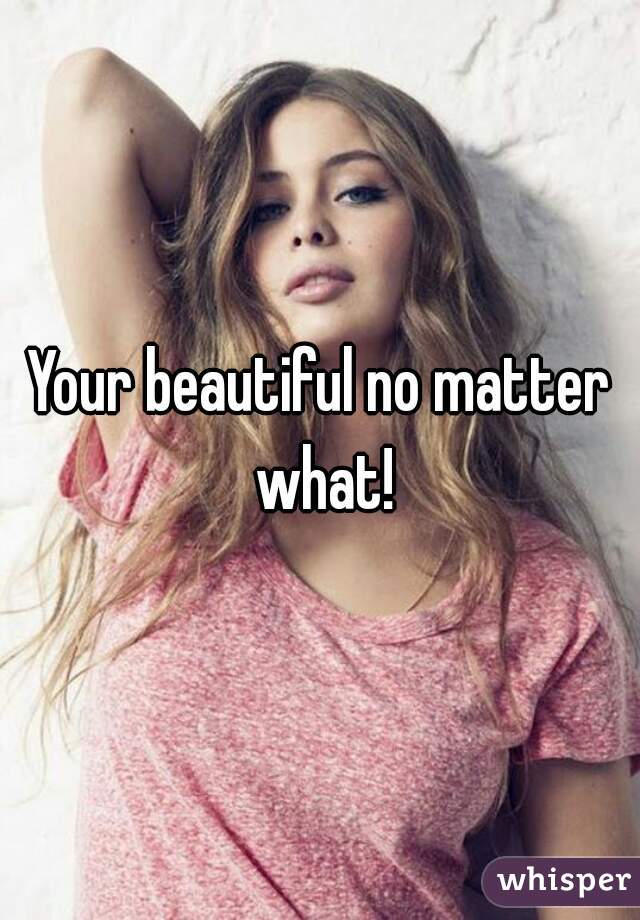 Your beautiful no matter what!