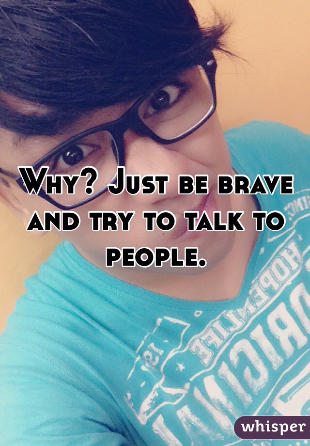 Why? Just be brave and try to talk to people.