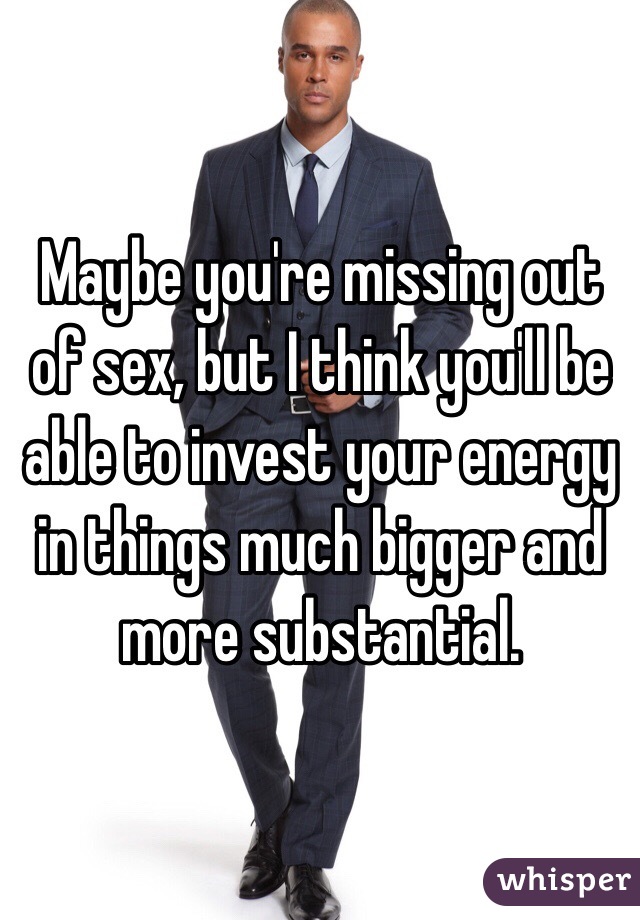 Maybe you're missing out of sex, but I think you'll be able to invest your energy in things much bigger and more substantial. 