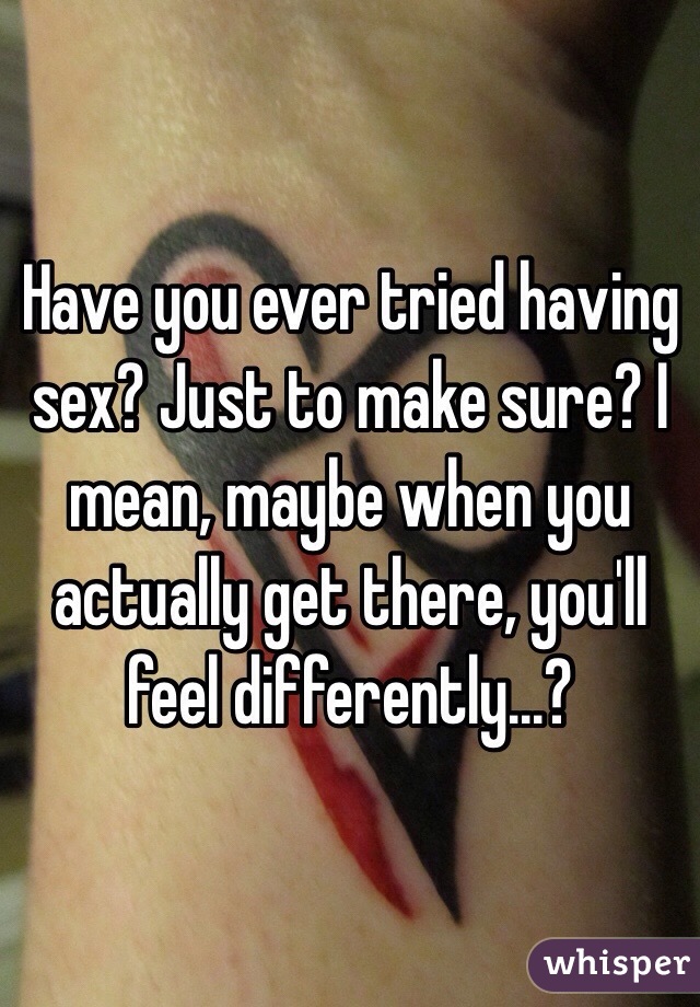 Have you ever tried having sex? Just to make sure? I mean, maybe when you actually get there, you'll feel differently...?