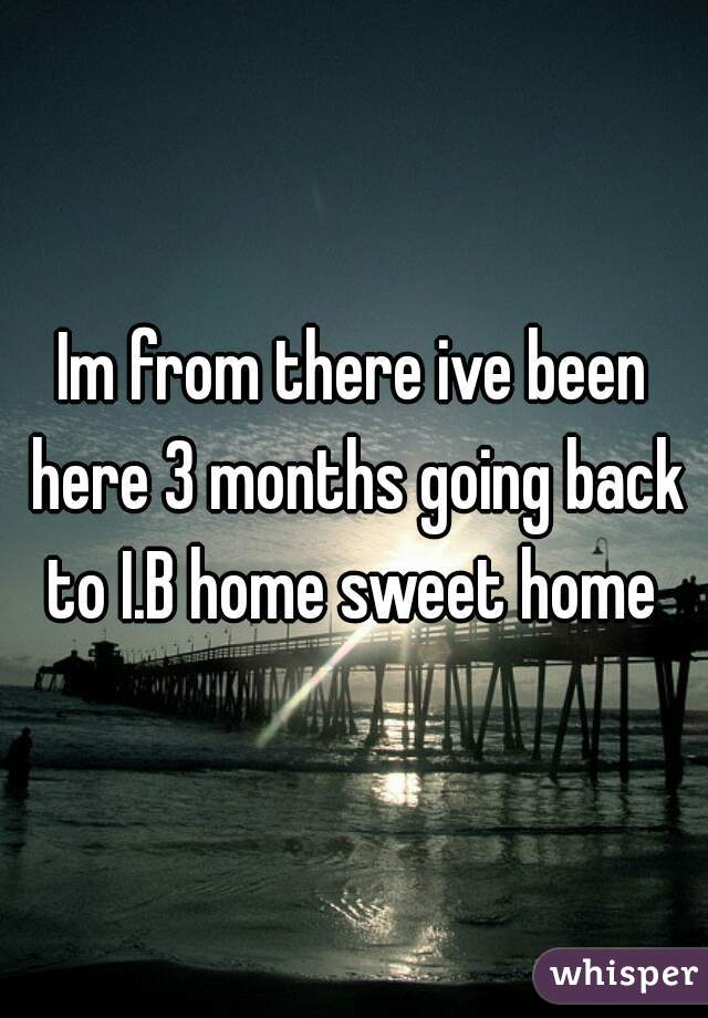 Im from there ive been here 3 months going back to I.B home sweet home 