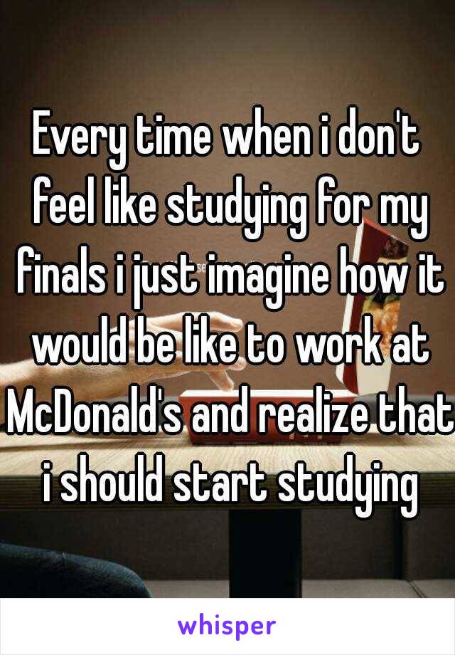 Every time when i don't feel like studying for my finals i just imagine how it would be like to work at McDonald's and realize that i should start studying