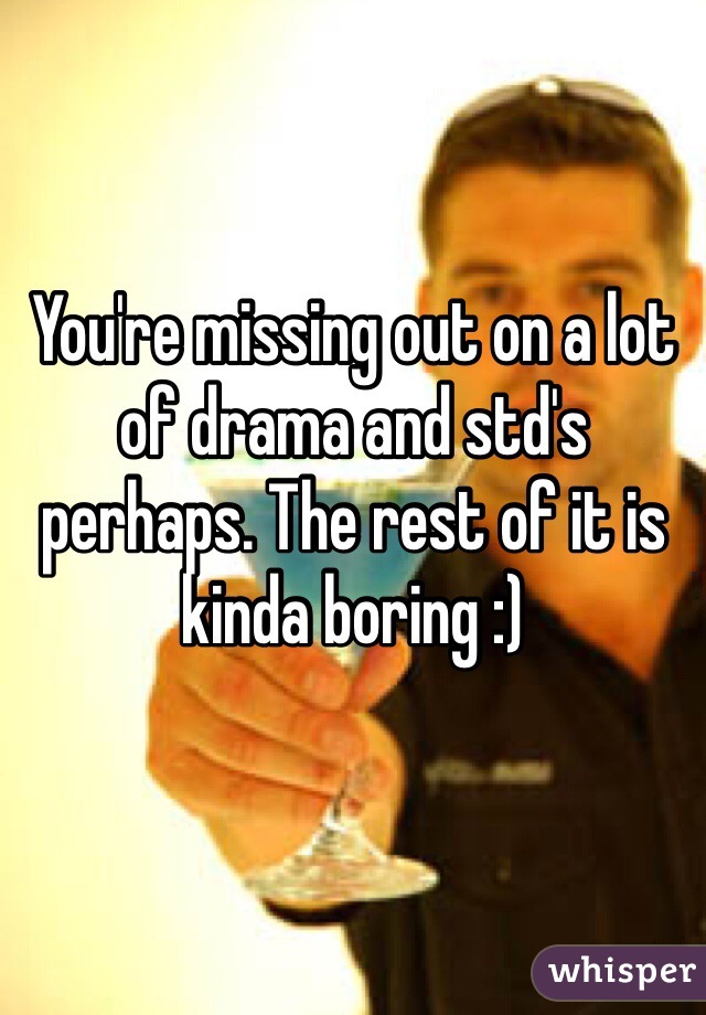 You're missing out on a lot of drama and std's perhaps. The rest of it is kinda boring :)