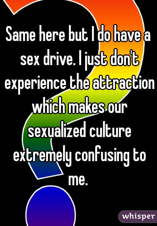 Same here but I do have a sex drive. I just don't experience the attraction which makes our sexualized culture extremely confusing to me. 