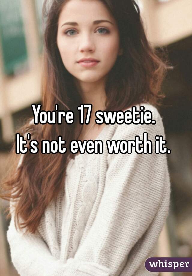 You're 17 sweetie. 
It's not even worth it. 