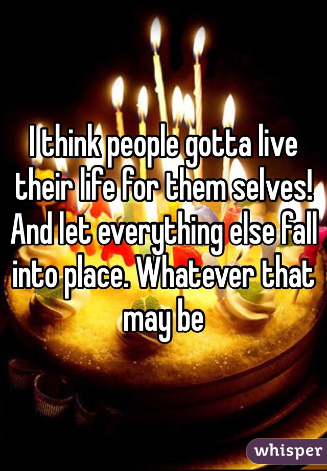 I think people gotta live their life for them selves! And let everything else fall into place. Whatever that may be