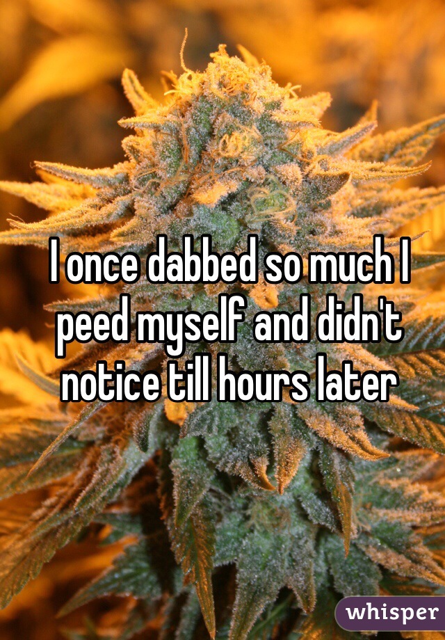 I once dabbed so much I peed myself and didn't notice till hours later