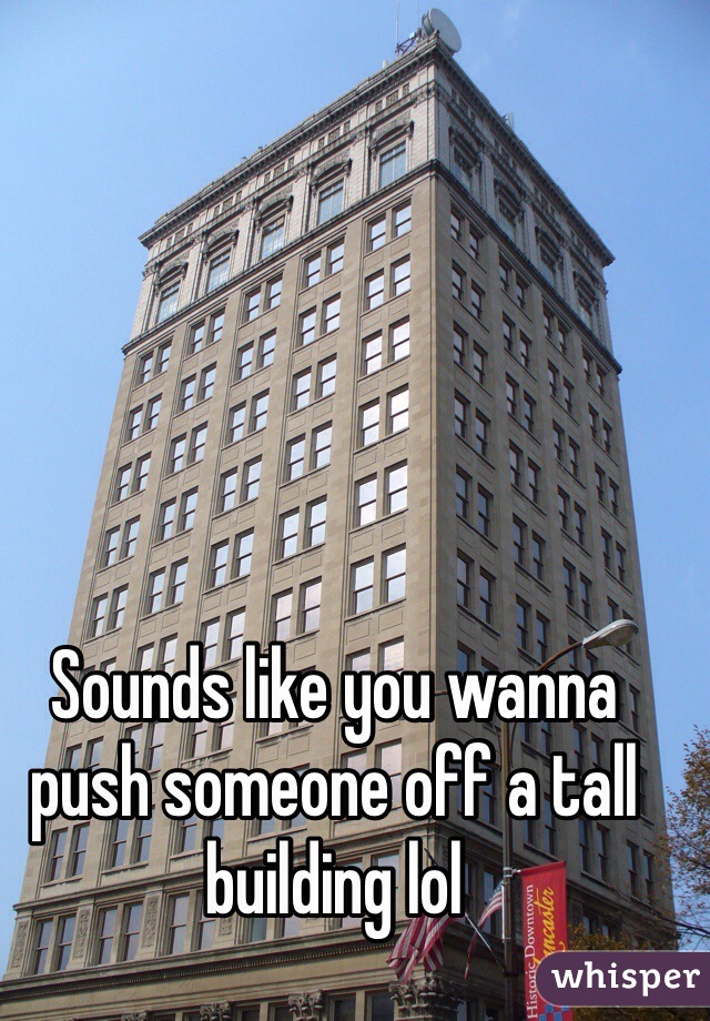 Sounds like you wanna push someone off a tall building lol