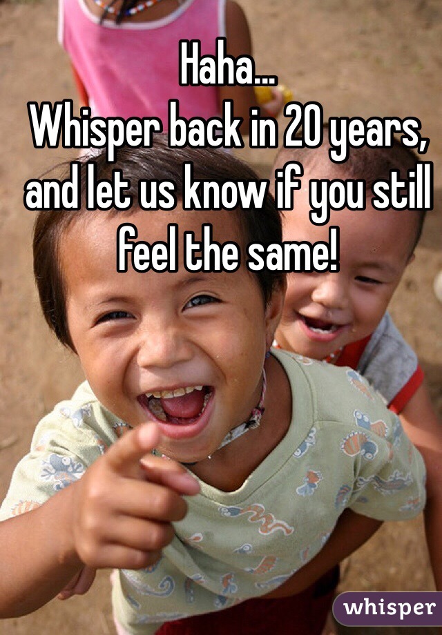 Haha...
Whisper back in 20 years, and let us know if you still feel the same!