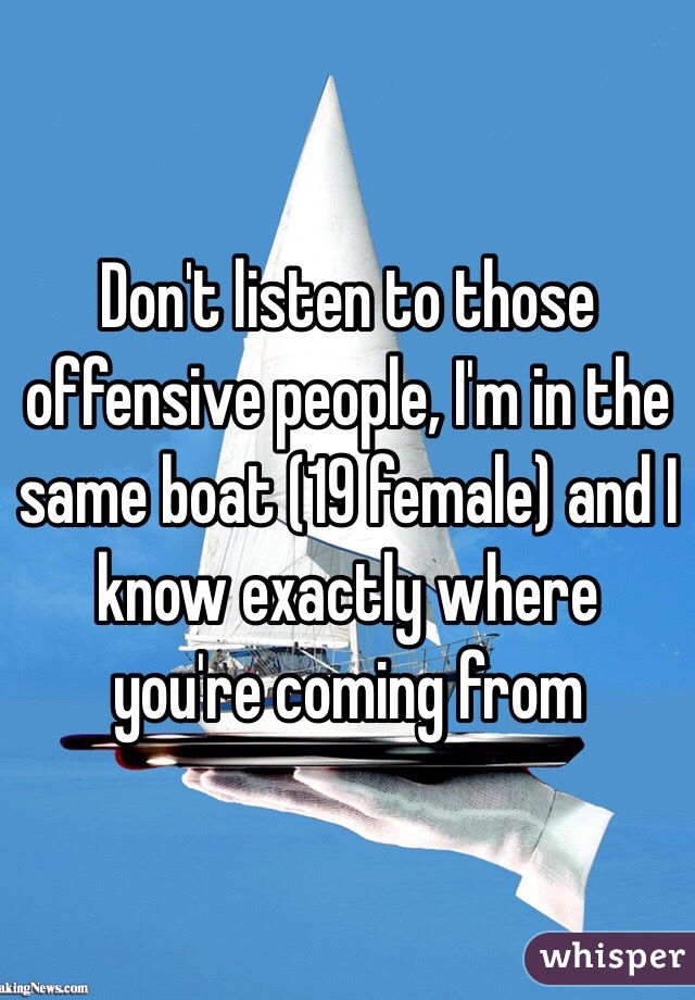 Don't listen to those offensive people, I'm in the same boat (19 female) and I know exactly where you're coming from 