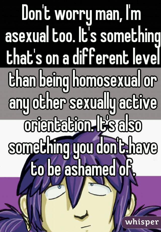 Don't worry man, I'm asexual too. It's something that's on a different level than being homosexual or any other sexually active orientation. It's also something you don't have to be ashamed of.