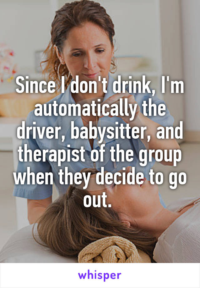 Since I don't drink, I'm automatically the driver, babysitter, and therapist of the group when they decide to go out. 