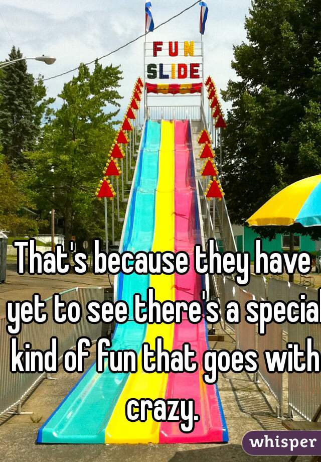 That's because they have yet to see there's a special kind of fun that goes with crazy. 