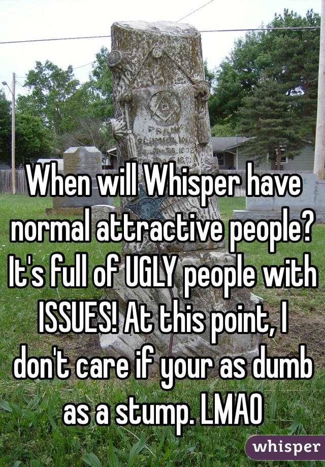 When will Whisper have normal attractive people? It's full of UGLY people with ISSUES! At this point, I don't care if your as dumb as a stump. LMAO