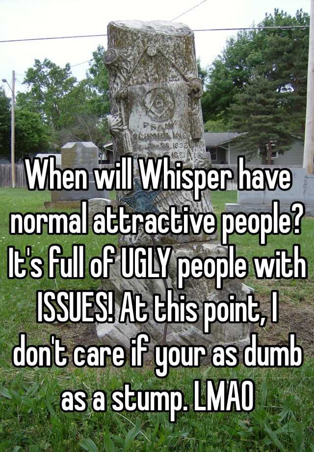 When will Whisper have normal attractive people? It's full of UGLY people with ISSUES! At this point, I don't care if your as dumb as a stump. LMAO