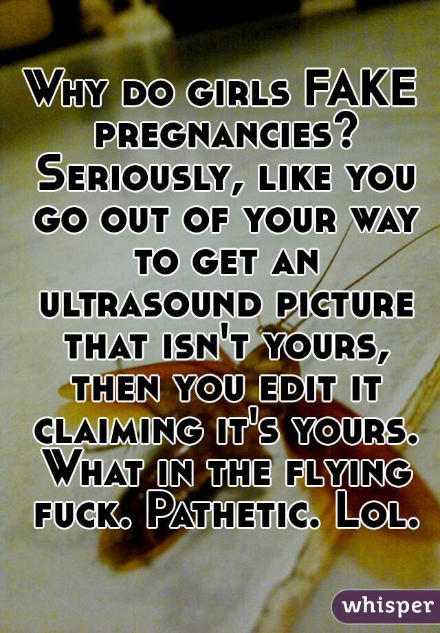 Why do girls FAKE pregnancies? Seriously, like you go out of your way to get an ultrasound picture that isn't yours, then you edit it claiming it's yours. What in the flying fuck. Pathetic. Lol.