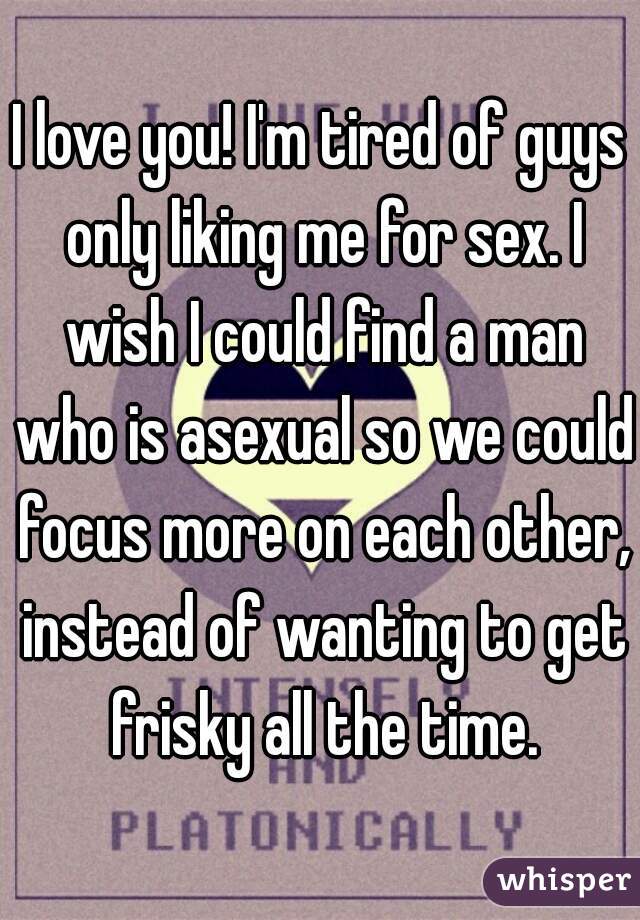 I love you! I'm tired of guys only liking me for sex. I wish I could find a man who is asexual so we could focus more on each other, instead of wanting to get frisky all the time.