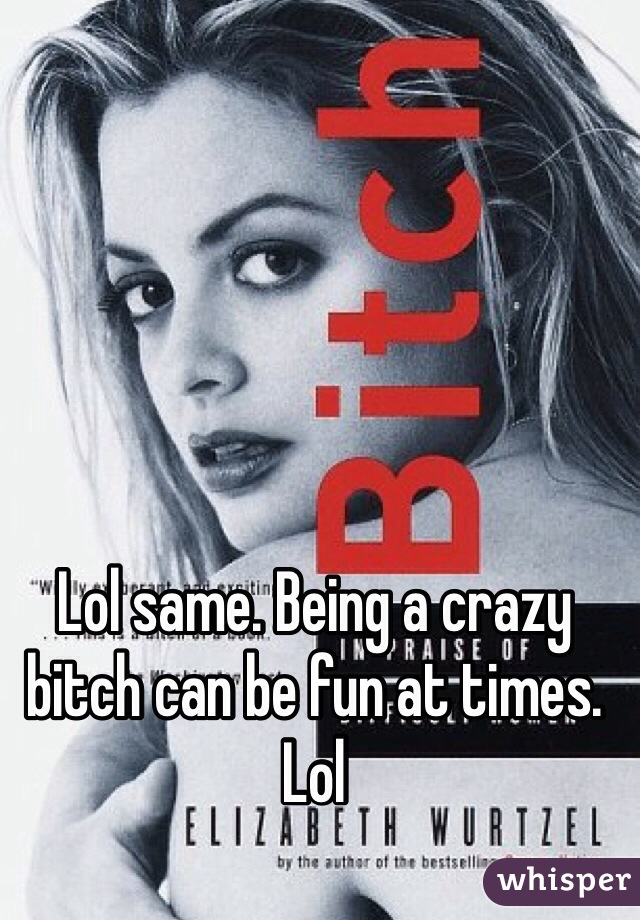 Lol same. Being a crazy bitch can be fun at times. Lol