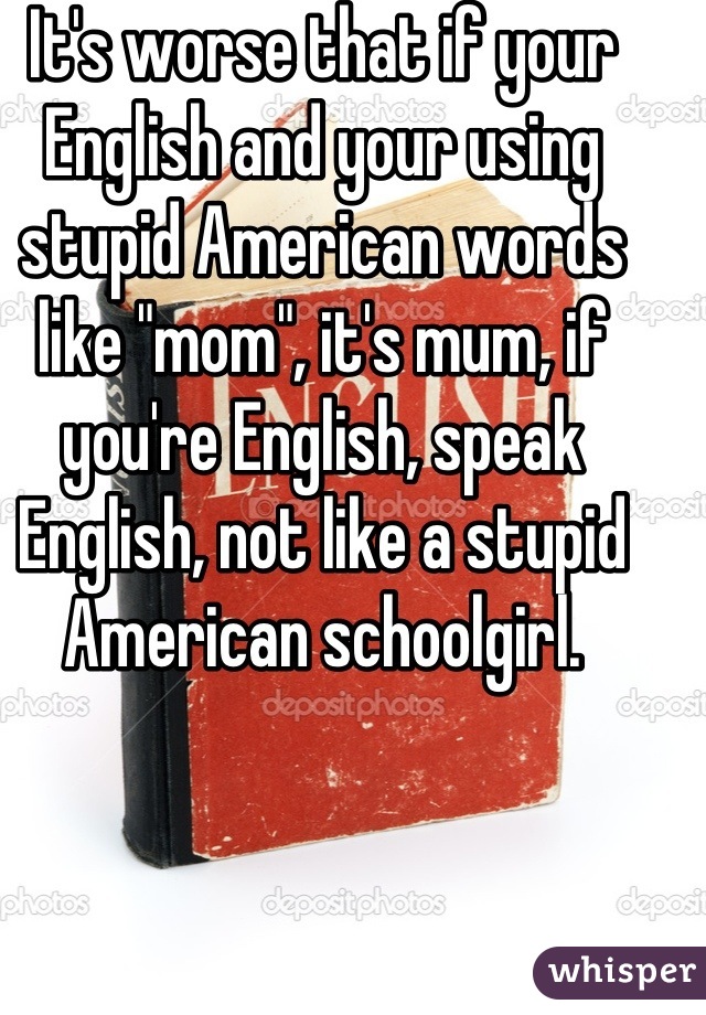 It's worse that if your English and your using stupid American words like "mom", it's mum, if you're English, speak English, not like a stupid American schoolgirl.