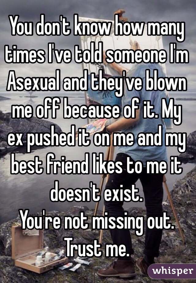 You don't know how many times I've told someone I'm Asexual and they've blown me off because of it. My ex pushed it on me and my best friend likes to me it doesn't exist.
You're not missing out. Trust me.