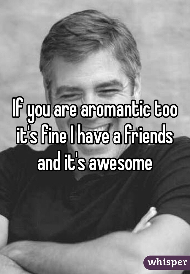 If you are aromantic too it's fine I have a friends and it's awesome 