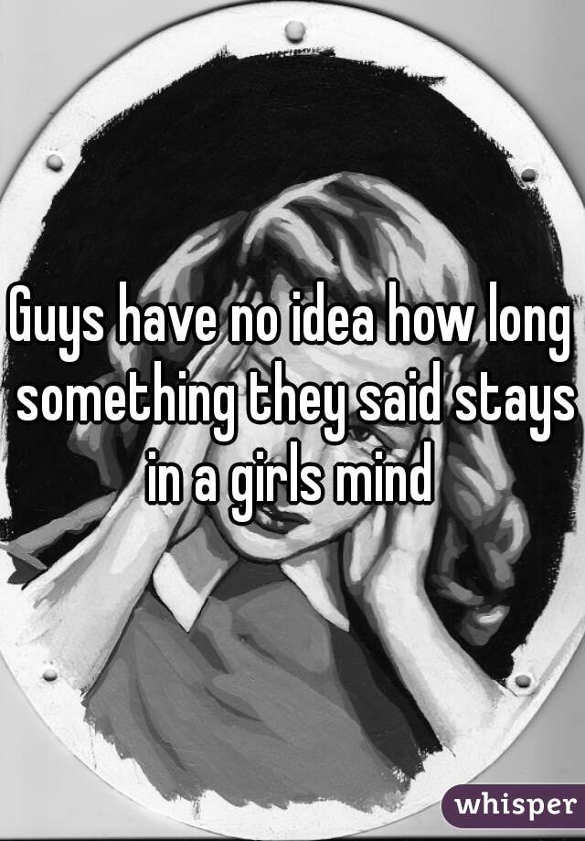 Guys have no idea how long something they said stays in a girls mind 