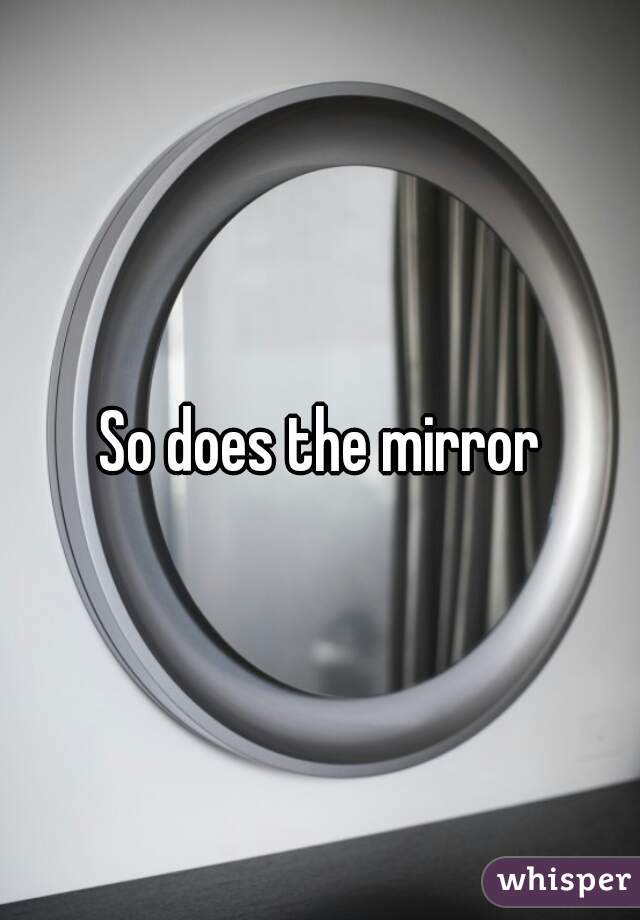 So does the mirror