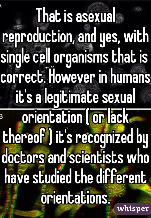 That is asexual reproduction, and yes, with single cell organisms that is correct. However in humans it's a legitimate sexual orientation ( or lack thereof ) it's recognized by doctors and scientists who have studied the different orientations.