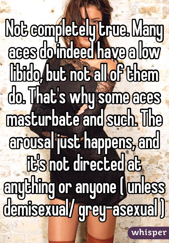 Not completely true. Many aces do indeed have a low libido, but not all of them do. That's why some aces masturbate and such. The arousal just happens, and it's not directed at anything or anyone ( unless demisexual/ grey-asexual )